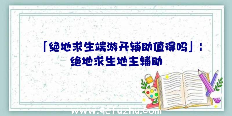 「绝地求生端游开辅助值得吗」|绝地求生地主辅助